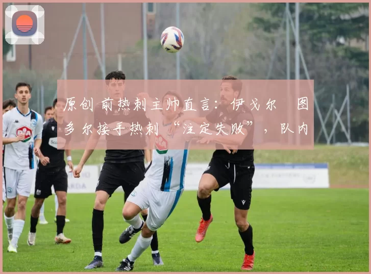 原创 前热刺主帅直言:伊戈尔・图多尔接手热刺 “注定失败”,队内氛围 “ toxic 至极”