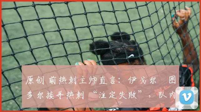 原创 前热刺主帅直言:伊戈尔・图多尔接手热刺 “注定失败”,队内氛围 “ toxic 至极”