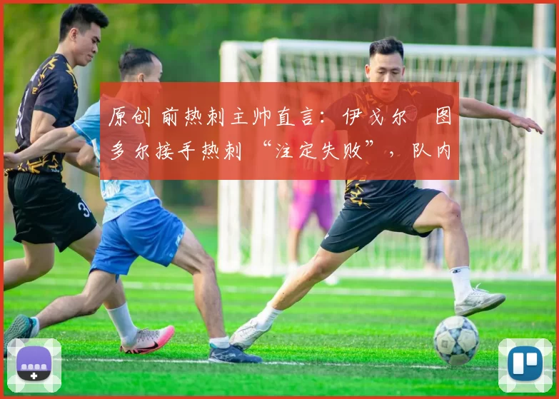 原创 前热刺主帅直言:伊戈尔・图多尔接手热刺 “注定失败”,队内氛围 “ toxic 至极”