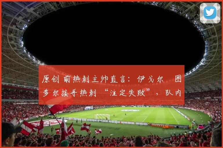 原创 前热刺主帅直言：伊戈尔・图多尔接手热刺 “注定失败”，队内氛围 “ toxic 至极”