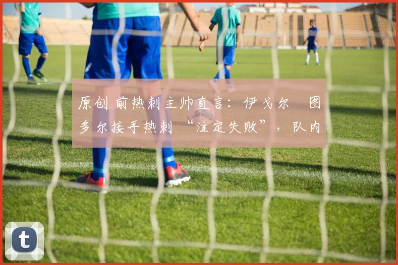 原创 前热刺主帅直言:伊戈尔・图多尔接手热刺 “注定失败”,队内氛围 “ toxic 至极”