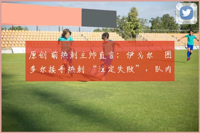 原创 前热刺主帅直言:伊戈尔・图多尔接手热刺 “注定失败”,队内氛围 “ toxic 至极”