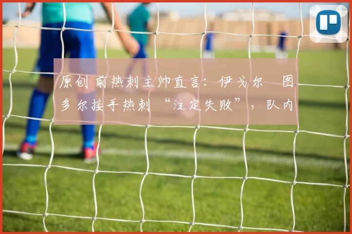 原创 前热刺主帅直言:伊戈尔・图多尔接手热刺 “注定失败”,队内氛围 “ toxic 至极”