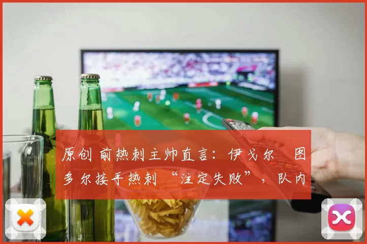 原创 前热刺主帅直言:伊戈尔・图多尔接手热刺 “注定失败”,队内氛围 “ toxic 至极”