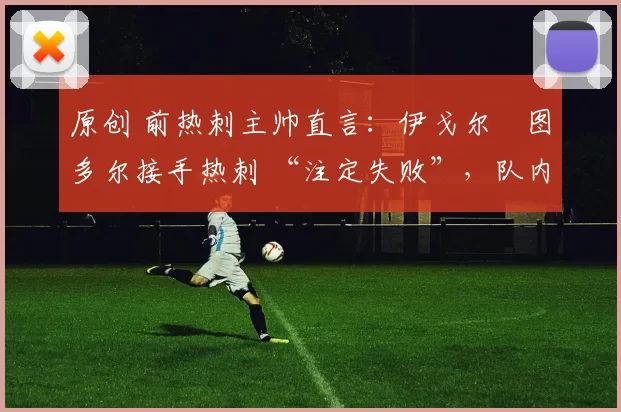 原创 前热刺主帅直言:伊戈尔・图多尔接手热刺 “注定失败”,队内氛围 “ toxic 至极”