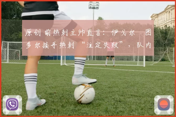 原创 前热刺主帅直言:伊戈尔・图多尔接手热刺 “注定失败”,队内氛围 “ toxic 至极”