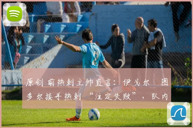 原创 前热刺主帅直言:伊戈尔・图多尔接手热刺 “注定失败”,队内氛围 “ toxic 至极”