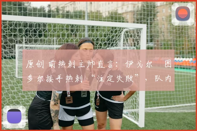 原创 前热刺主帅直言：伊戈尔・图多尔接手热刺 “注定失败”，队内氛围 “ toxic 至极”