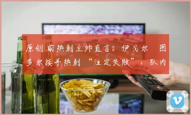 原创 前热刺主帅直言：伊戈尔・图多尔接手热刺 “注定失败”，队内氛围 “ toxic 至极”