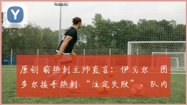 原创 前热刺主帅直言:伊戈尔・图多尔接手热刺 “注定失败”,队内氛围 “ toxic 至极”