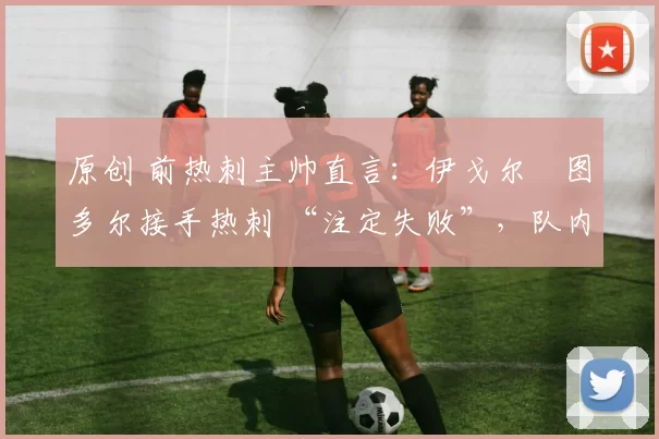 原创 前热刺主帅直言：伊戈尔・图多尔接手热刺 “注定失败”，队内氛围 “ toxic 至极”
