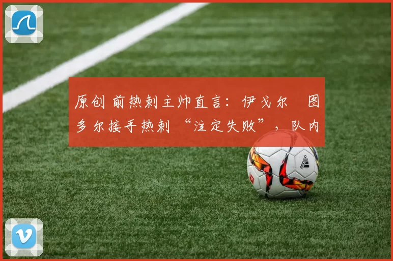 原创 前热刺主帅直言：伊戈尔・图多尔接手热刺 “注定失败”，队内氛围 “ toxic 至极”