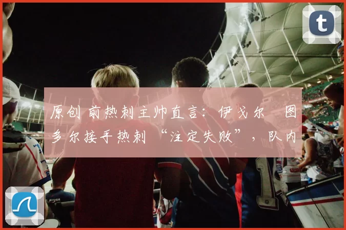 原创 前热刺主帅直言：伊戈尔・图多尔接手热刺 “注定失败”，队内氛围 “ toxic 至极”