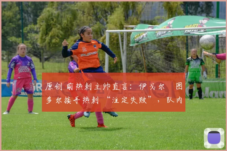 原创 前热刺主帅直言:伊戈尔・图多尔接手热刺 “注定失败”,队内氛围 “ toxic 至极”