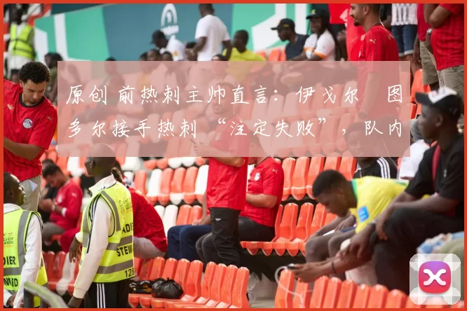原创 前热刺主帅直言:伊戈尔・图多尔接手热刺 “注定失败”,队内氛围 “ toxic 至极”