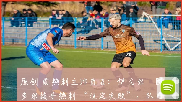 原创 前热刺主帅直言:伊戈尔・图多尔接手热刺 “注定失败”,队内氛围 “ toxic 至极”