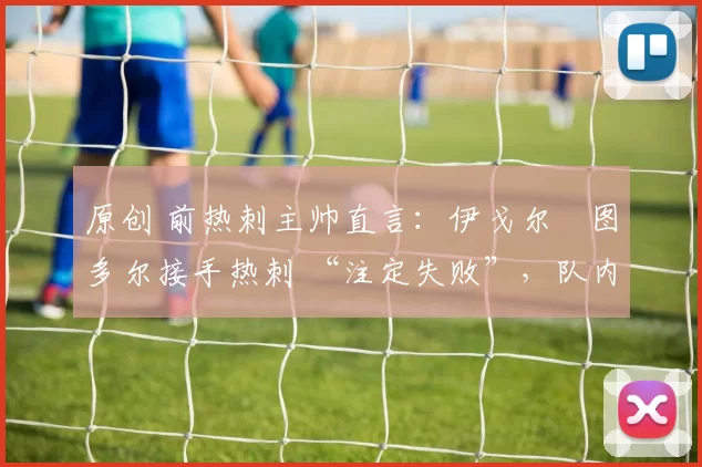 原创 前热刺主帅直言：伊戈尔・图多尔接手热刺 “注定失败”，队内氛围 “ toxic 至极”