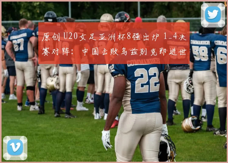 原创 U20女足亚洲杯8强出炉 1_4决赛对阵:中国击败乌兹别克即进世青赛