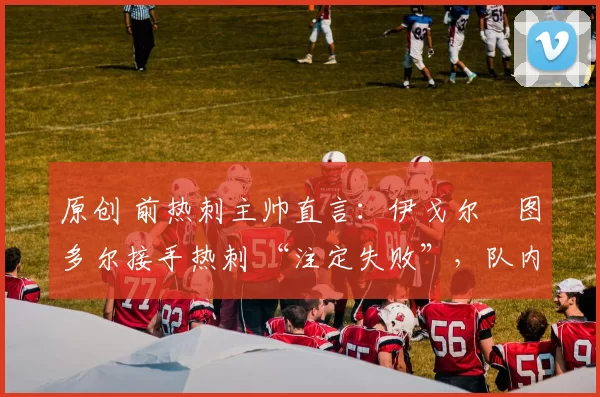 原创 前热刺主帅直言:伊戈尔・图多尔接手热刺 “注定失败”,队内氛围 “ toxic 至极”