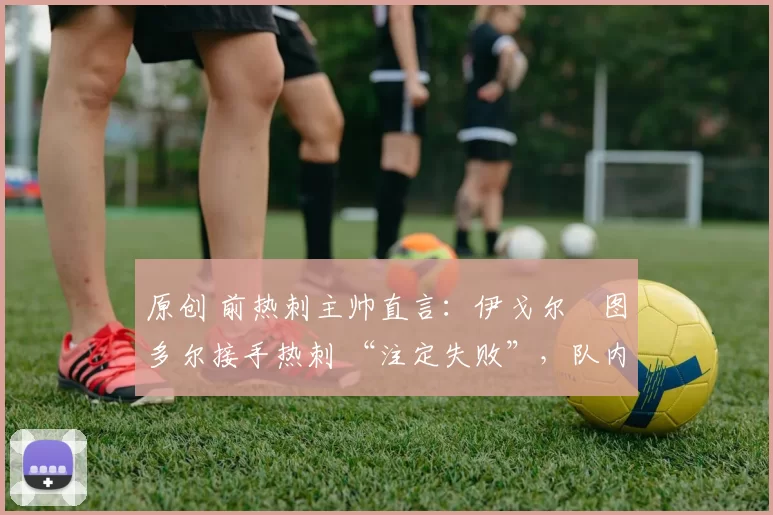 原创 前热刺主帅直言:伊戈尔・图多尔接手热刺 “注定失败”,队内氛围 “ toxic 至极”