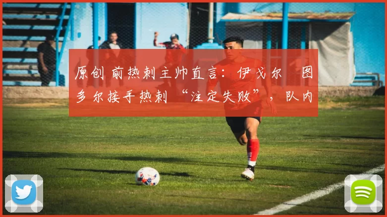 原创 前热刺主帅直言:伊戈尔・图多尔接手热刺 “注定失败”,队内氛围 “ toxic 至极”