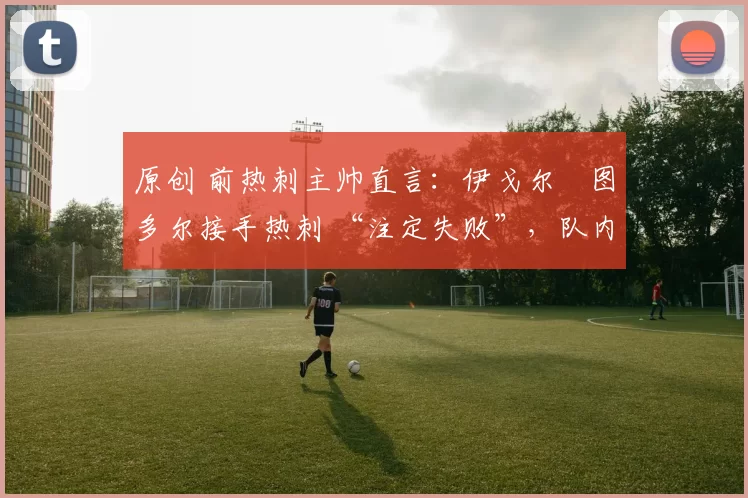 原创 前热刺主帅直言：伊戈尔・图多尔接手热刺 “注定失败”，队内氛围 “ toxic 至极”