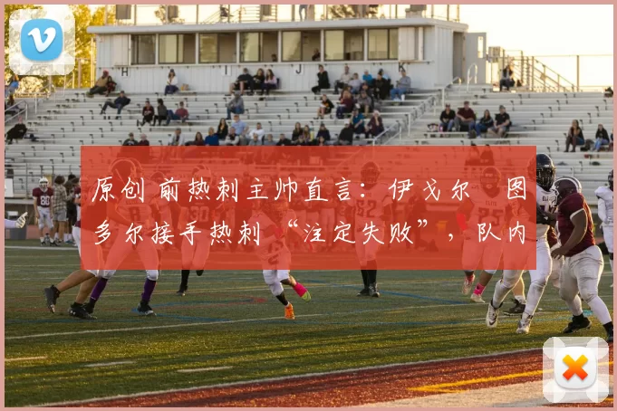 原创 前热刺主帅直言:伊戈尔・图多尔接手热刺 “注定失败”,队内氛围 “ toxic 至极”