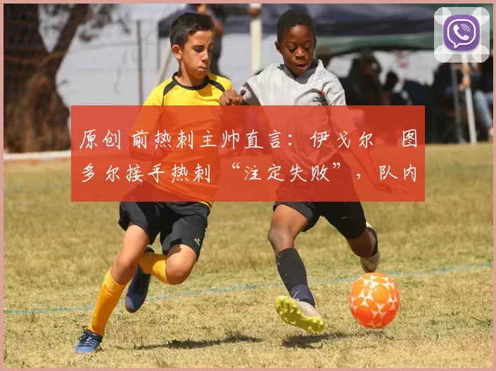 原创 前热刺主帅直言:伊戈尔・图多尔接手热刺 “注定失败”,队内氛围 “ toxic 至极”