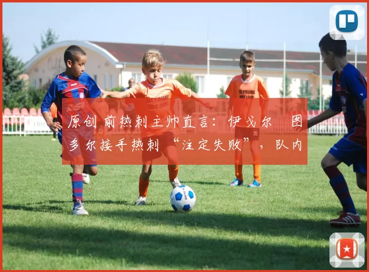 原创 前热刺主帅直言:伊戈尔・图多尔接手热刺 “注定失败”,队内氛围 “ toxic 至极”