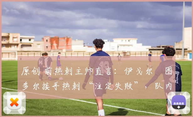 原创 前热刺主帅直言:伊戈尔・图多尔接手热刺 “注定失败”,队内氛围 “ toxic 至极”