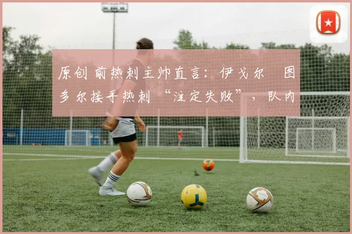 原创 前热刺主帅直言:伊戈尔・图多尔接手热刺 “注定失败”,队内氛围 “ toxic 至极”