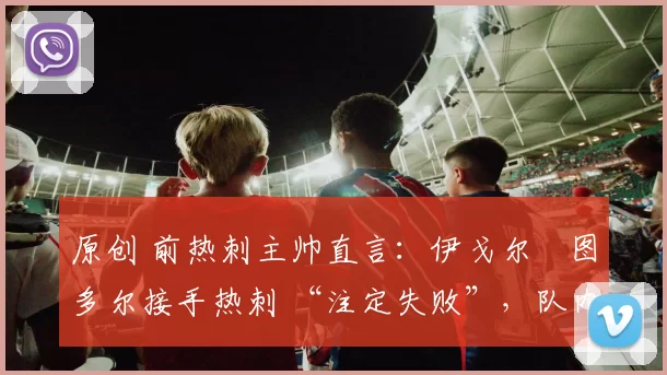 原创 前热刺主帅直言：伊戈尔・图多尔接手热刺 “注定失败”，队内氛围 “ toxic 至极”