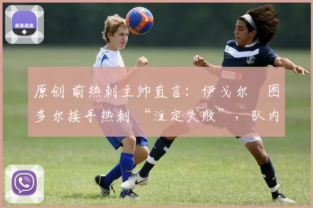 原创 前热刺主帅直言:伊戈尔・图多尔接手热刺 “注定失败”,队内氛围 “ toxic 至极”