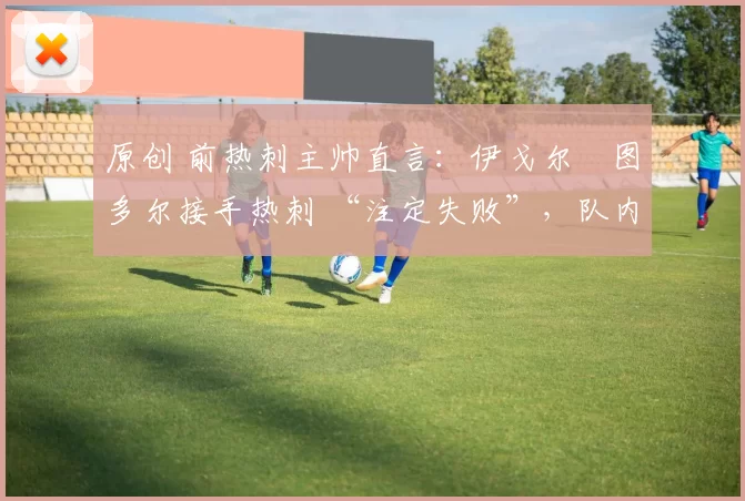 原创 前热刺主帅直言：伊戈尔・图多尔接手热刺 “注定失败”，队内氛围 “ toxic 至极”