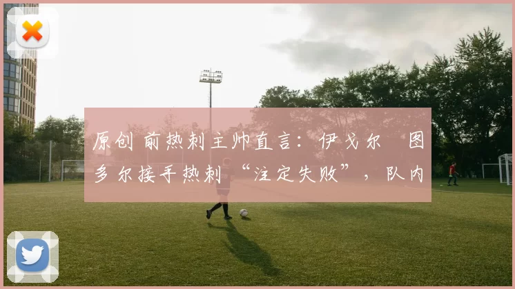 原创 前热刺主帅直言:伊戈尔・图多尔接手热刺 “注定失败”,队内氛围 “ toxic 至极”