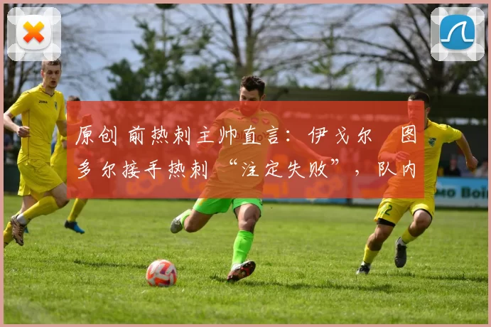 原创 前热刺主帅直言:伊戈尔・图多尔接手热刺 “注定失败”,队内氛围 “ toxic 至极”