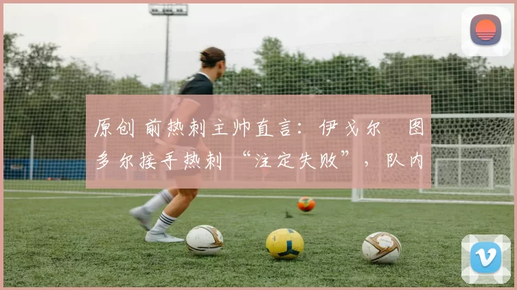 原创 前热刺主帅直言:伊戈尔・图多尔接手热刺 “注定失败”,队内氛围 “ toxic 至极”