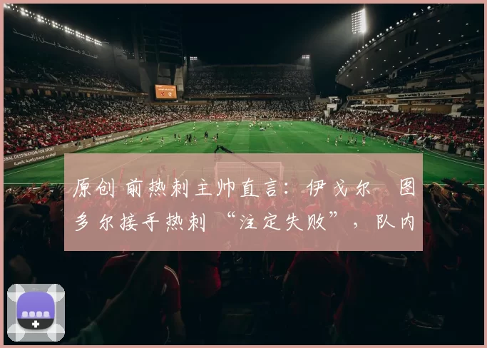 原创 前热刺主帅直言:伊戈尔・图多尔接手热刺 “注定失败”,队内氛围 “ toxic 至极”