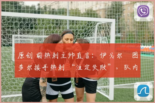 原创 前热刺主帅直言:伊戈尔・图多尔接手热刺 “注定失败”,队内氛围 “ toxic 至极”
