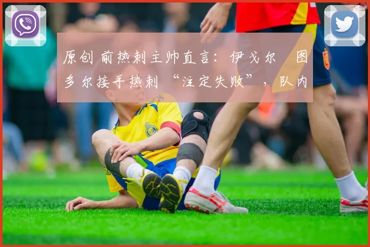 原创 前热刺主帅直言:伊戈尔・图多尔接手热刺 “注定失败”,队内氛围 “ toxic 至极”