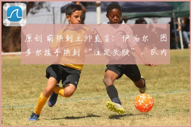 原创 前热刺主帅直言:伊戈尔・图多尔接手热刺 “注定失败”,队内氛围 “ toxic 至极”