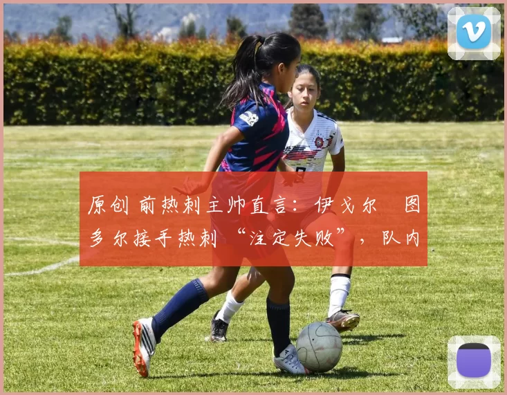 原创 前热刺主帅直言:伊戈尔・图多尔接手热刺 “注定失败”,队内氛围 “ toxic 至极”