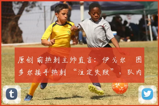 原创 前热刺主帅直言:伊戈尔・图多尔接手热刺 “注定失败”,队内氛围 “ toxic 至极”