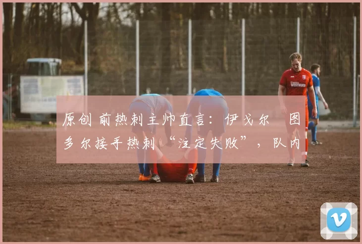 原创 前热刺主帅直言:伊戈尔・图多尔接手热刺 “注定失败”,队内氛围 “ toxic 至极”