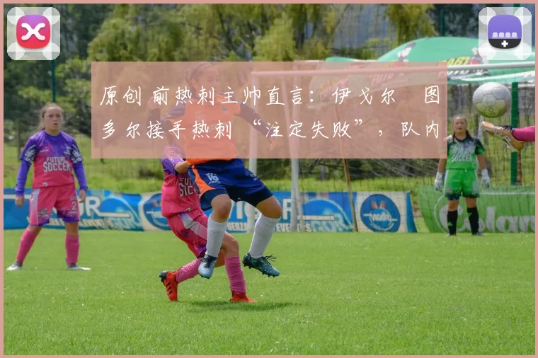 原创 前热刺主帅直言:伊戈尔・图多尔接手热刺 “注定失败”,队内氛围 “ toxic 至极”