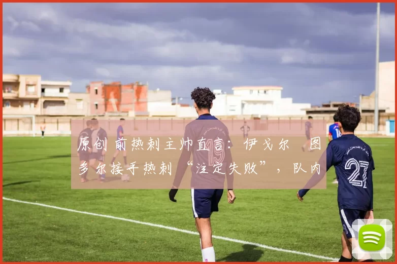 原创 前热刺主帅直言:伊戈尔・图多尔接手热刺 “注定失败”,队内氛围 “ toxic 至极”