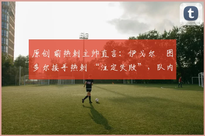 原创 前热刺主帅直言:伊戈尔・图多尔接手热刺 “注定失败”,队内氛围 “ toxic 至极”