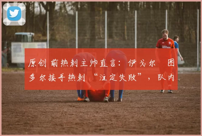 原创 前热刺主帅直言:伊戈尔・图多尔接手热刺 “注定失败”,队内氛围 “ toxic 至极”