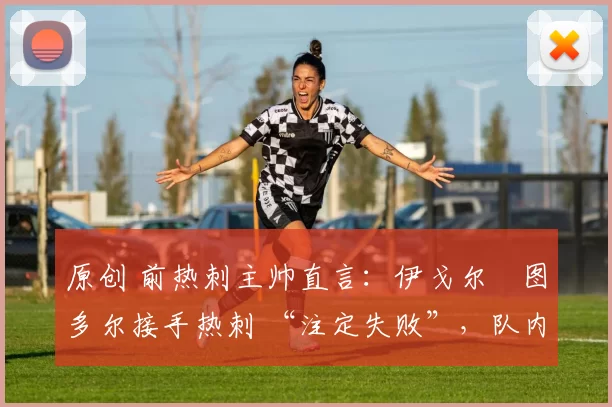 原创 前热刺主帅直言:伊戈尔・图多尔接手热刺 “注定失败”,队内氛围 “ toxic 至极”