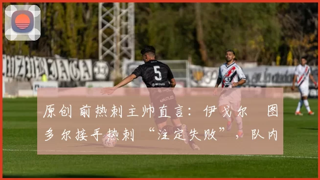 原创 前热刺主帅直言:伊戈尔・图多尔接手热刺 “注定失败”,队内氛围 “ toxic 至极”